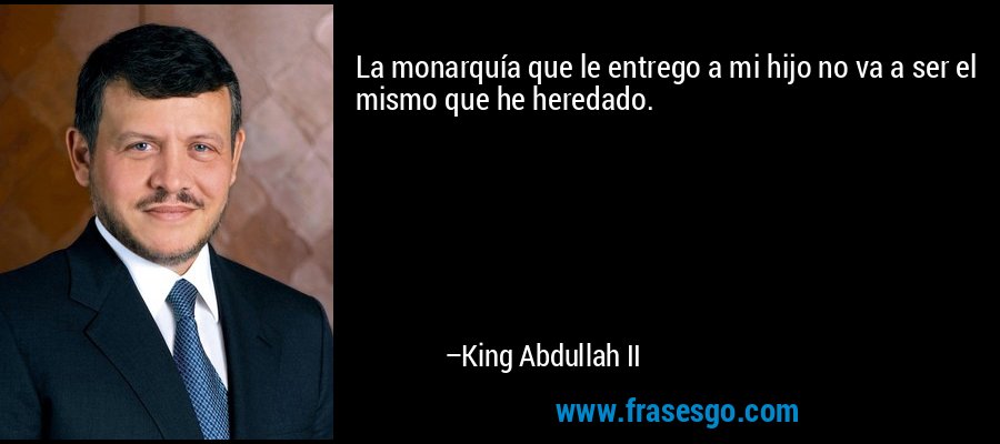 La monarquía que le entrego a mi hijo no va a ser el mismo que he heredado. – King Abdullah II
