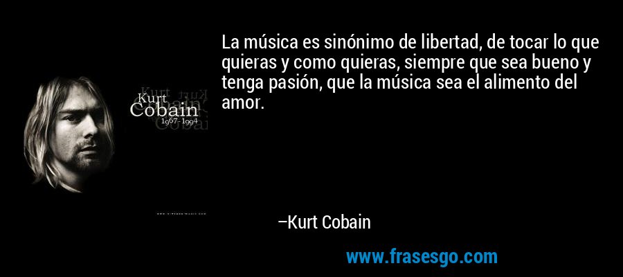 La música es sinónimo de libertad, de tocar lo que quieras y como quieras, siempre que sea bueno y tenga pasión, que la música sea el alimento del amor. – Kurt Cobain
