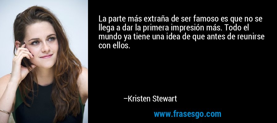 La parte más extraña de ser famoso es que no se llega a dar la primera impresión más. Todo el mundo ya tiene una idea de que antes de reunirse con ellos. – Kristen Stewart