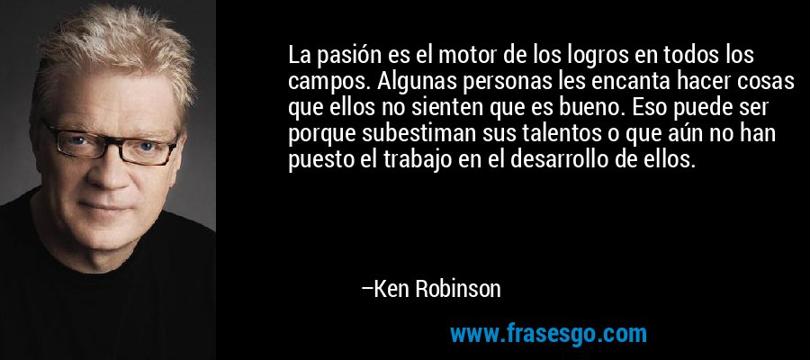 La pasión es el motor de los logros en todos los campos. Algunas personas les encanta hacer cosas que ellos no sienten que es bueno. Eso puede ser porque subestiman sus talentos o que aún no han puesto el trabajo en el desarrollo de ellos. – Ken Robinson