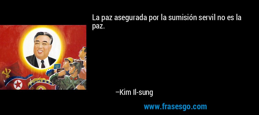 La paz asegurada por la sumisión servil no es la paz. – Kim Il-sung