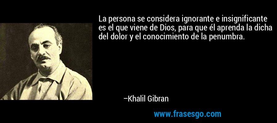 La persona se considera ignorante e insignificante es el que viene de Dios, para que él aprenda la dicha del dolor y el conocimiento de la penumbra. – Khalil Gibran