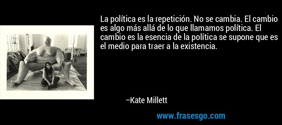 La política es la repetición. No se cambia. El cambio es algo más allá de lo que llamamos política. El cambio es la esencia de la política se supone que es el medio para traer a la existencia. – Kate Millett