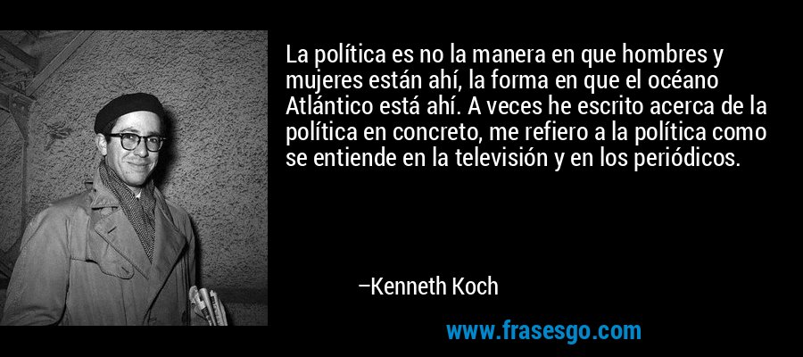 La política es no la manera en que hombres y mujeres están ahí, la forma en que el océano Atlántico está ahí. A veces he escrito acerca de la política en concreto, me refiero a la política como se entiende en la televisión y en los periódicos. – Kenneth Koch