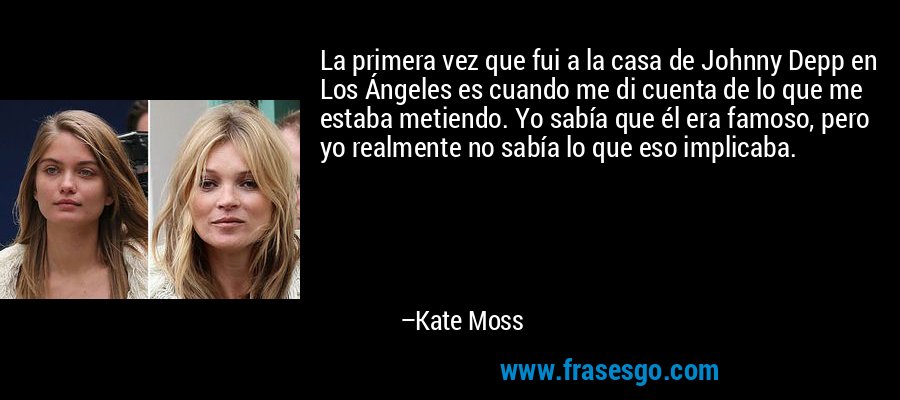 La primera vez que fui a la casa de Johnny Depp en Los Ángeles es cuando me di cuenta de lo que me estaba metiendo. Yo sabía que él era famoso, pero yo realmente no sabía lo que eso implicaba. – Kate Moss