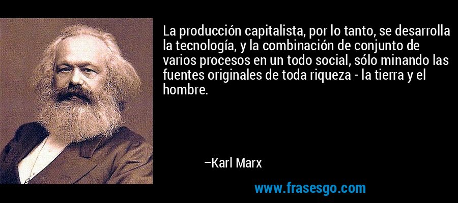 La producción capitalista, por lo tanto, se desarrolla la tecnología, y la combinación de conjunto de varios procesos en un todo social, sólo minando las fuentes originales de toda riqueza - la tierra y el hombre. – Karl Marx