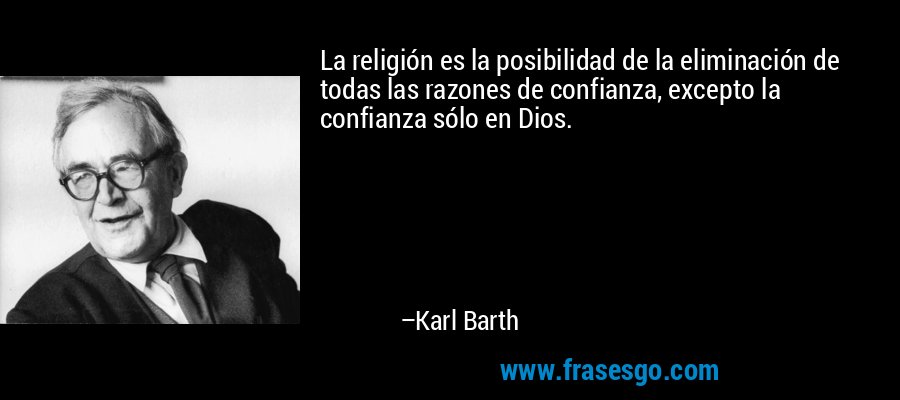La religión es la posibilidad de la eliminación de todas las razones de confianza, excepto la confianza sólo en Dios. – Karl Barth