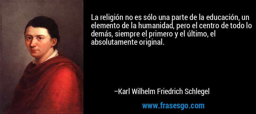 La religión no es sólo una parte de la educación, un elemento de la humanidad, pero el centro de todo lo demás, siempre el primero y el último, el absolutamente original. – Karl Wilhelm Friedrich Schlegel