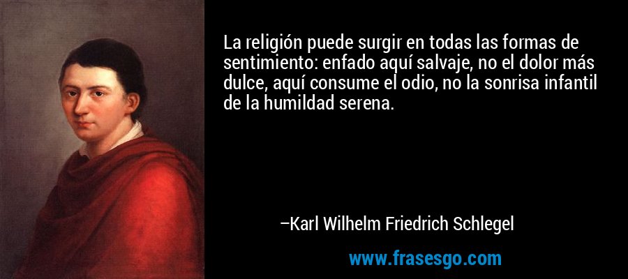 La religión puede surgir en todas las formas de sentimiento: enfado aquí salvaje, no el dolor más dulce, aquí consume el odio, no la sonrisa infantil de la humildad serena. – Karl Wilhelm Friedrich Schlegel