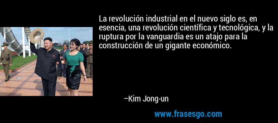 La revolución industrial en el nuevo siglo es, en esencia, una revolución científica y tecnológica, y la ruptura por la vanguardia es un atajo para la construcción de un gigante económico. – Kim Jong-un