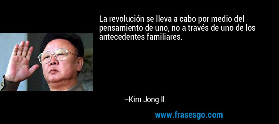 La revolución se lleva a cabo por medio del pensamiento de uno, no a través de uno de los antecedentes familiares. – Kim Jong Il