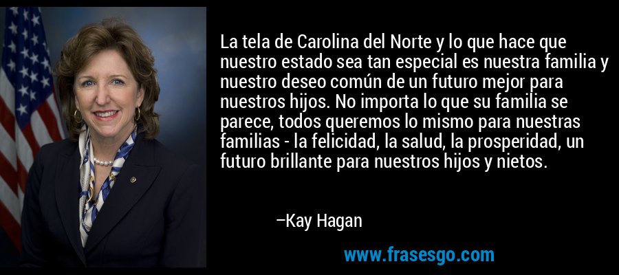 La tela de Carolina del Norte y lo que hace que nuestro estado sea tan especial es nuestra familia y nuestro deseo común de un futuro mejor para nuestros hijos. No importa lo que su familia se parece, todos queremos lo mismo para nuestras familias - la felicidad, la salud, la prosperidad, un futuro brillante para nuestros hijos y nietos. – Kay Hagan