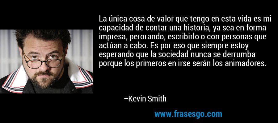 La única cosa de valor que tengo en esta vida es mi capacidad de contar una historia, ya sea en forma impresa, perorando, escribirlo o con personas que actúan a cabo. Es por eso que siempre estoy esperando que la sociedad nunca se derrumba porque los primeros en irse serán los animadores. – Kevin Smith