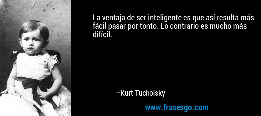 La ventaja de ser inteligente es que así resulta más fácil pasar por tonto. Lo contrario es mucho más difícil. – Kurt Tucholsky