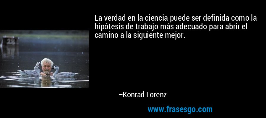La verdad en la ciencia puede ser definida como la hipótesis de trabajo más adecuado para abrir el camino a la siguiente mejor. – Konrad Lorenz