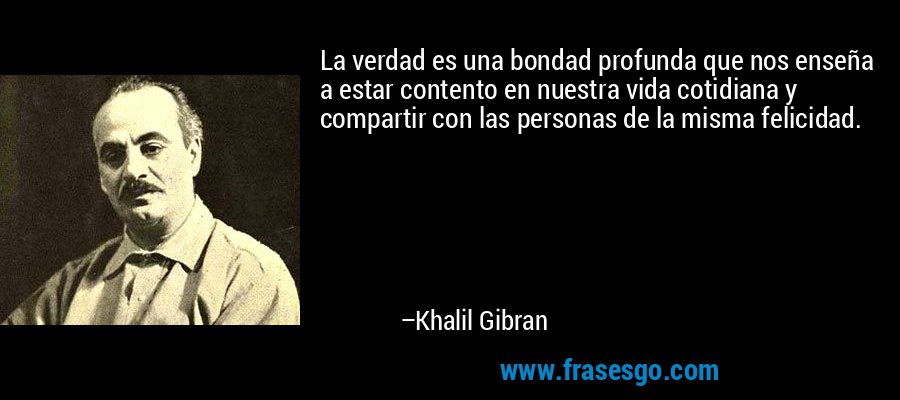 La verdad es una bondad profunda que nos enseña a estar contento en nuestra vida cotidiana y compartir con las personas de la misma felicidad. – Khalil Gibran
