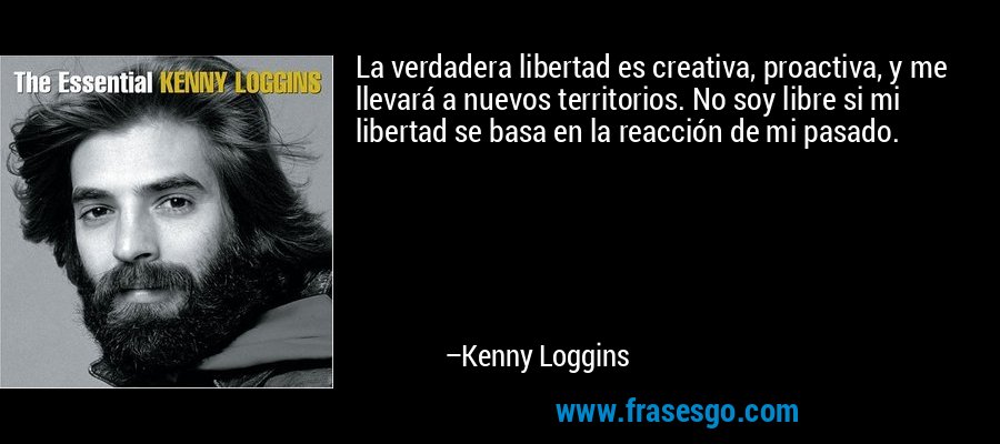 La verdadera libertad es creativa, proactiva, y me llevará a nuevos territorios. No soy libre si mi libertad se basa en la reacción de mi pasado. – Kenny Loggins