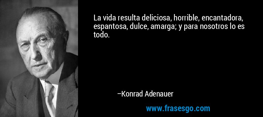La vida resulta deliciosa, horrible, encantadora, espantosa, dulce, amarga; y para nosotros lo es todo. – Konrad Adenauer