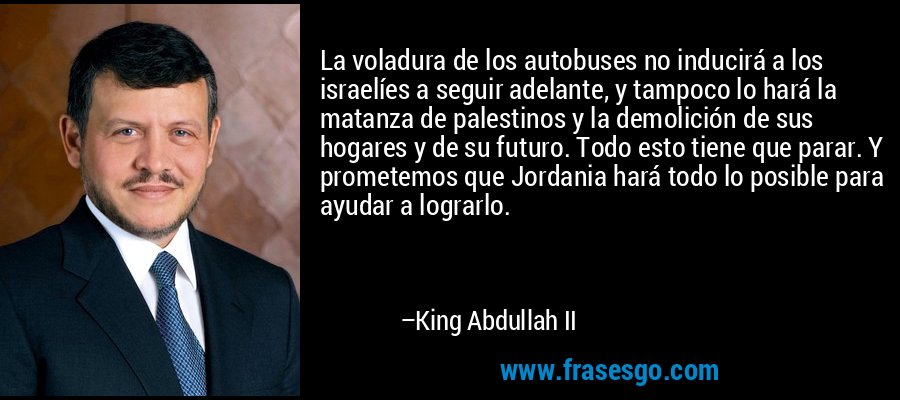 La voladura de los autobuses no inducirá a los israelíes a seguir adelante, y tampoco lo hará la matanza de palestinos y la demolición de sus hogares y de su futuro. Todo esto tiene que parar. Y prometemos que Jordania hará todo lo posible para ayudar a lograrlo. – King Abdullah II