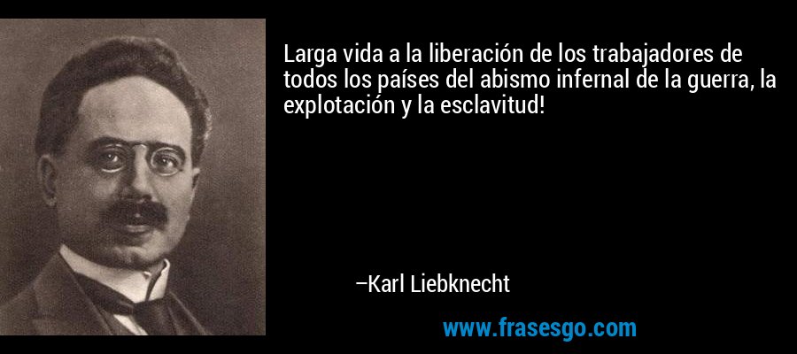 Larga vida a la liberación de los trabajadores de todos los países del abismo infernal de la guerra, la explotación y la esclavitud! – Karl Liebknecht
