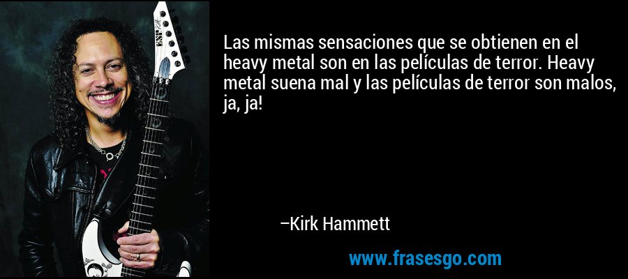 Las mismas sensaciones que se obtienen en el heavy metal son en las películas de terror. Heavy metal suena mal y las películas de terror son malos, ja, ja! – Kirk Hammett