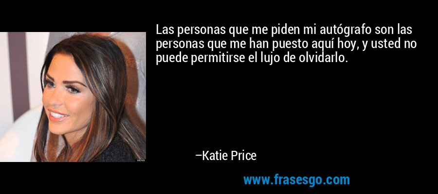 Las personas que me piden mi autógrafo son las personas que me han puesto aquí hoy, y usted no puede permitirse el lujo de olvidarlo. – Katie Price