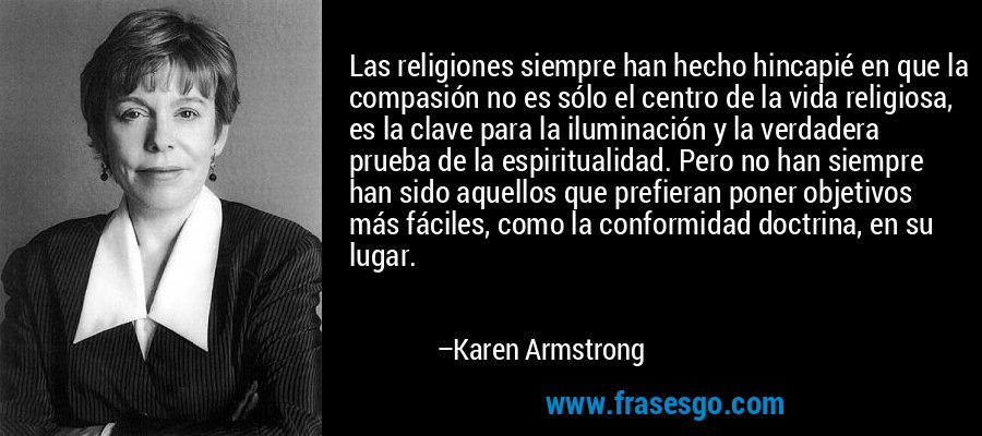 Las religiones siempre han hecho hincapié en que la compasión no es sólo el centro de la vida religiosa, es la clave para la iluminación y la verdadera prueba de la espiritualidad. Pero no han siempre han sido aquellos que prefieran poner objetivos más fáciles, como la conformidad doctrina, en su lugar. – Karen Armstrong