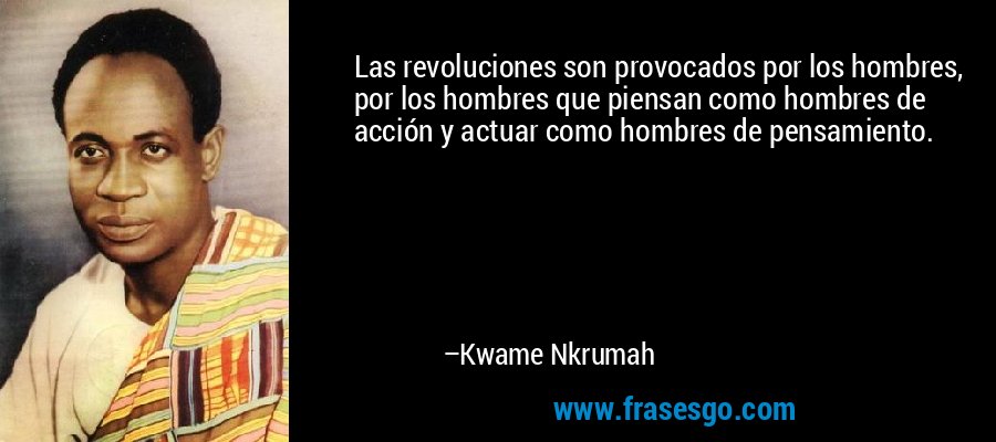 Las revoluciones son provocados por los hombres, por los hombres que piensan como hombres de acción y actuar como hombres de pensamiento. – Kwame Nkrumah