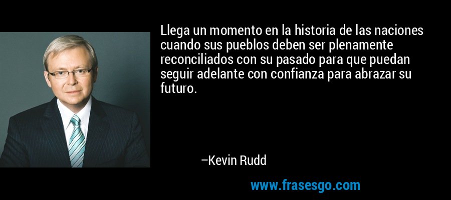 Llega un momento en la historia de las naciones cuando sus pueblos deben ser plenamente reconciliados con su pasado para que puedan seguir adelante con confianza para abrazar su futuro. – Kevin Rudd