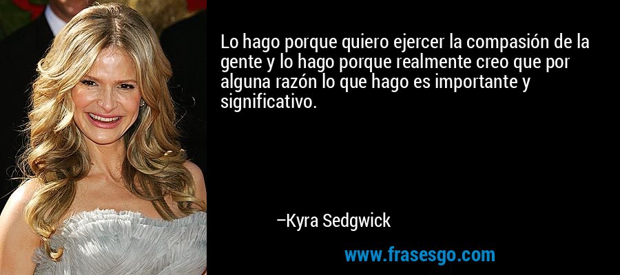 Lo hago porque quiero ejercer la compasión de la gente y lo hago porque realmente creo que por alguna razón lo que hago es importante y significativo. – Kyra Sedgwick