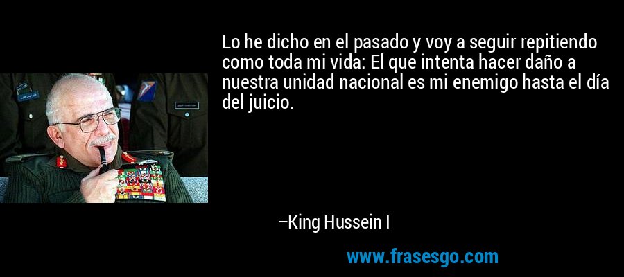 Lo he dicho en el pasado y voy a seguir repitiendo como toda mi vida: El que intenta hacer daño a nuestra unidad nacional es mi enemigo hasta el día del juicio. – King Hussein I