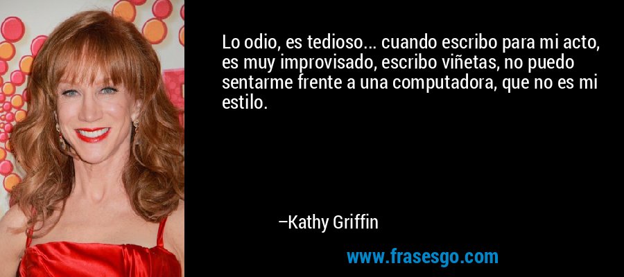 Lo odio, es tedioso... cuando escribo para mi acto, es muy improvisado, escribo viñetas, no puedo sentarme frente a una computadora, que no es mi estilo. – Kathy Griffin