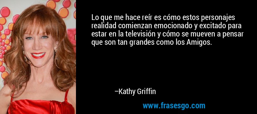 Lo que me hace reír es cómo estos personajes realidad comienzan emocionado y excitado para estar en la televisión y cómo se mueven a pensar que son tan grandes como los Amigos. – Kathy Griffin