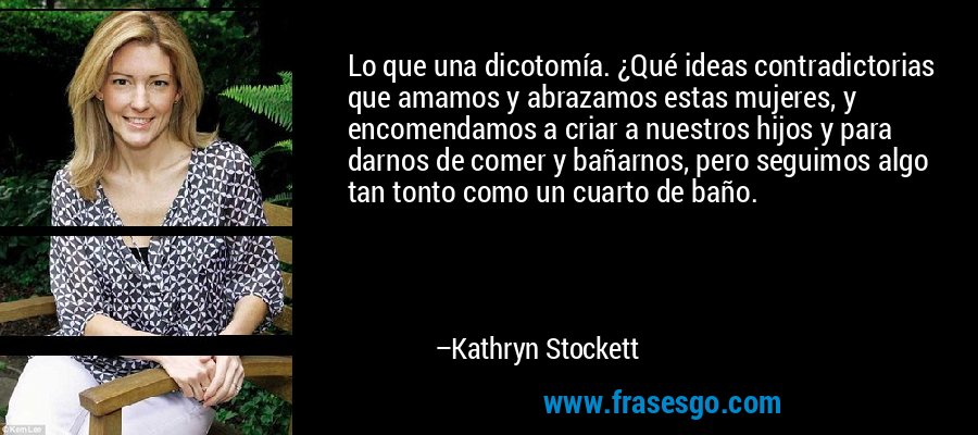Lo que una dicotomía. ¿Qué ideas contradictorias que amamos y abrazamos estas mujeres, y encomendamos a criar a nuestros hijos y para darnos de comer y bañarnos, pero seguimos algo tan tonto como un cuarto de baño. – Kathryn Stockett