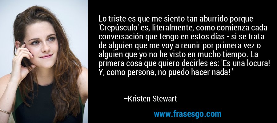 Lo triste es que me siento tan aburrido porque 'Crepúsculo' es, literalmente, como comienza cada conversación que tengo en estos días - si se trata de alguien que me voy a reunir por primera vez o alguien que yo no he visto en mucho tiempo. La primera cosa que quiero decirles es: 'Es una locura! Y, como persona, no puedo hacer nada! ' – Kristen Stewart
