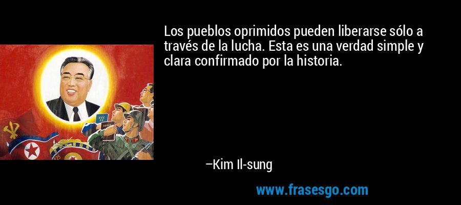 Los pueblos oprimidos pueden liberarse sólo a través de la lucha. Esta es una verdad simple y clara confirmado por la historia. – Kim Il-sung