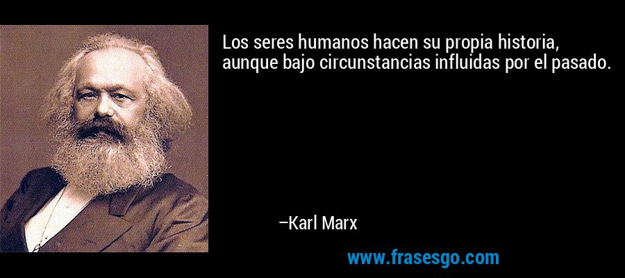 Los seres humanos hacen su propia historia, aunque bajo circunstancias influidas por el pasado. – Karl Marx