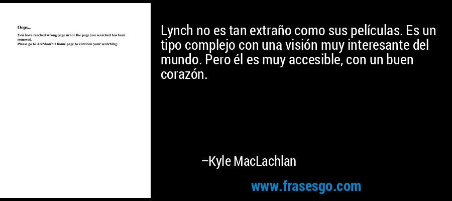 Lynch no es tan extraño como sus películas. Es un tipo complejo con una visión muy interesante del mundo. Pero él es muy accesible, con un buen corazón. – Kyle MacLachlan
