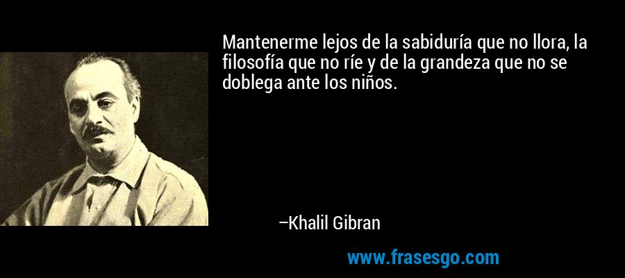 Mantenerme lejos de la sabiduría que no llora, la filosofía que no ríe y de la grandeza que no se doblega ante los niños. – Khalil Gibran