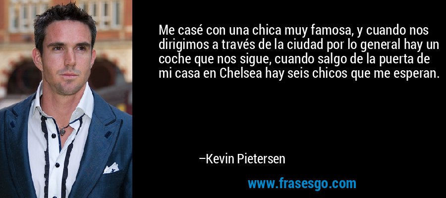 Me casé con una chica muy famosa, y cuando nos dirigimos a través de la ciudad por lo general hay un coche que nos sigue, cuando salgo de la puerta de mi casa en Chelsea hay seis chicos que me esperan. – Kevin Pietersen