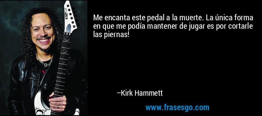 Me encanta este pedal a la muerte. La única forma en que me podía mantener de jugar es por cortarle las piernas! – Kirk Hammett