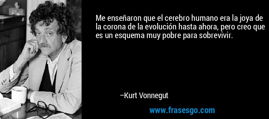 Me enseñaron que el cerebro humano era la joya de la corona de la evolución hasta ahora, pero creo que es un esquema muy pobre para sobrevivir. – Kurt Vonnegut