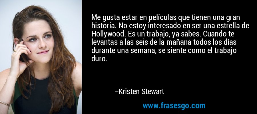 Me gusta estar en películas que tienen una gran historia. No estoy interesado en ser una estrella de Hollywood. Es un trabajo, ya sabes. Cuando te levantas a las seis de la mañana todos los días durante una semana, se siente como el trabajo duro. – Kristen Stewart