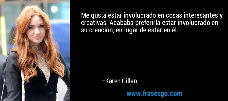 Me gusta estar involucrado en cosas interesantes y creativas. Acababa preferiría estar involucrado en su creación, en lugar de estar en él. – Karen Gillan
