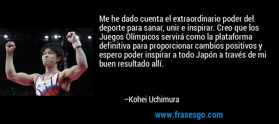 Me he dado cuenta el extraordinario poder del deporte para sanar, unir e inspirar. Creo que los Juegos Olímpicos servirá como la plataforma definitiva para proporcionar cambios positivos y espero poder inspirar a todo Japón a través de mi buen resultado allí. – Kohei Uchimura