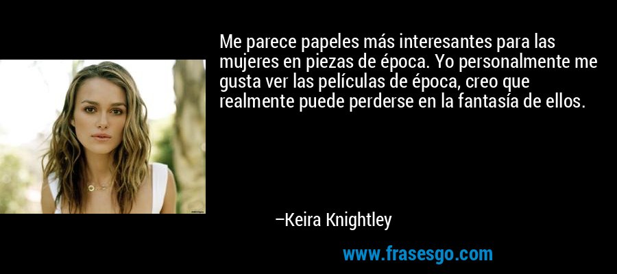 Me parece papeles más interesantes para las mujeres en piezas de época. Yo personalmente me gusta ver las películas de época, creo que realmente puede perderse en la fantasía de ellos. – Keira Knightley