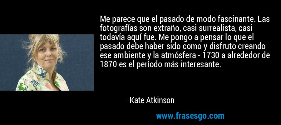 Me parece que el pasado de modo fascinante. Las fotografías son extraño, casi surrealista, casi todavía aquí fue. Me pongo a pensar lo que el pasado debe haber sido como y disfruto creando ese ambiente y la atmósfera - 1730 a alrededor de 1870 es el período más interesante. – Kate Atkinson