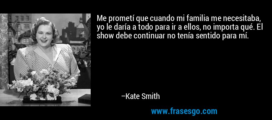 Me prometí que cuando mi familia me necesitaba, yo le daría a todo para ir a ellos, no importa qué. El show debe continuar no tenía sentido para mí. – Kate Smith