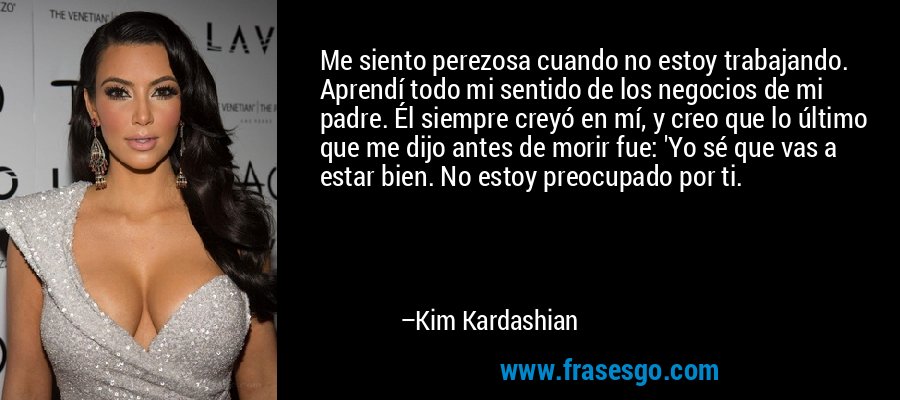 Me siento perezosa cuando no estoy trabajando. Aprendí todo mi sentido de los negocios de mi padre. Él siempre creyó en mí, y creo que lo último que me dijo antes de morir fue: 'Yo sé que vas a estar bien. No estoy preocupado por ti. – Kim Kardashian
