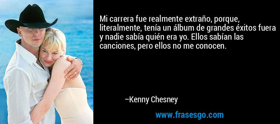 Mi carrera fue realmente extraño, porque, literalmente, tenía un álbum de grandes éxitos fuera y nadie sabía quién era yo. Ellos sabían las canciones, pero ellos no me conocen. – Kenny Chesney